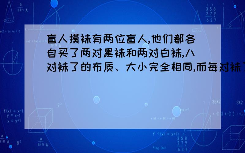 盲人摸袜有两位盲人,他们都各自买了两对黑袜和两对白袜,八对袜了的布质、大小完全相同,而每对袜了都有一张商标纸连着.两位盲