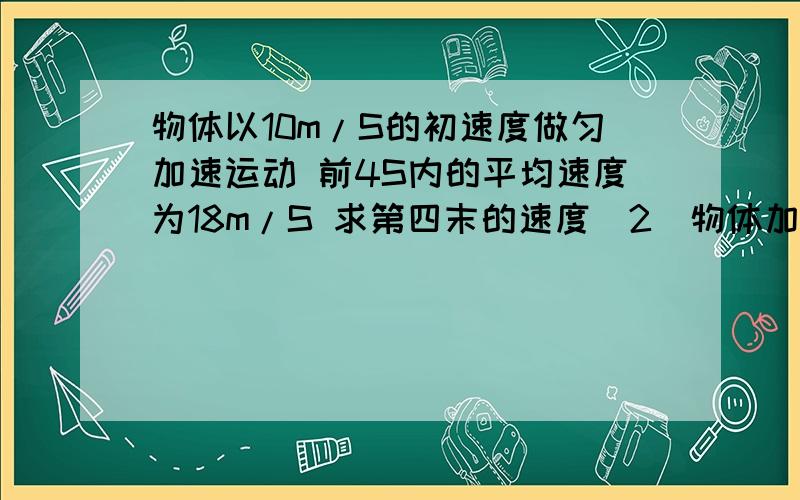 物体以10m/S的初速度做匀加速运动 前4S内的平均速度为18m/S 求第四末的速度（2）物体加速度