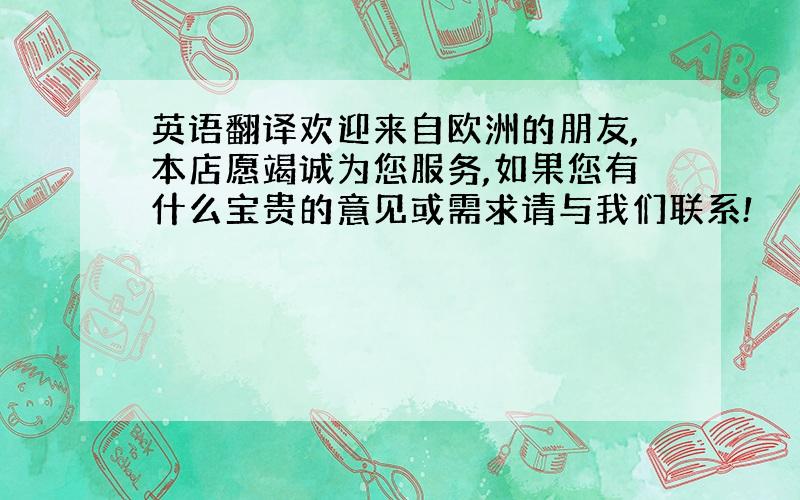 英语翻译欢迎来自欧洲的朋友,本店愿竭诚为您服务,如果您有什么宝贵的意见或需求请与我们联系!