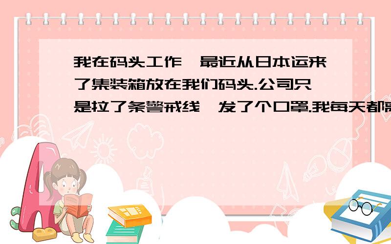 我在码头工作,最近从日本运来了集装箱放在我们码头.公司只是拉了条警戒线,发了个口罩.我每天都离这些箱子很近.想问下如果这