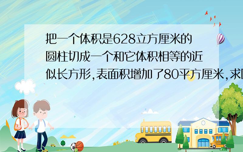 把一个体积是628立方厘米的圆柱切成一个和它体积相等的近似长方形,表面积增加了80平方厘米,求圆柱体