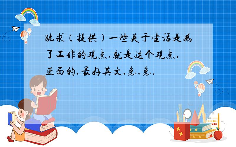 跪求（提供）一些关于生活是为了工作的观点,就是这个观点,正面的,最好英文,急,急.