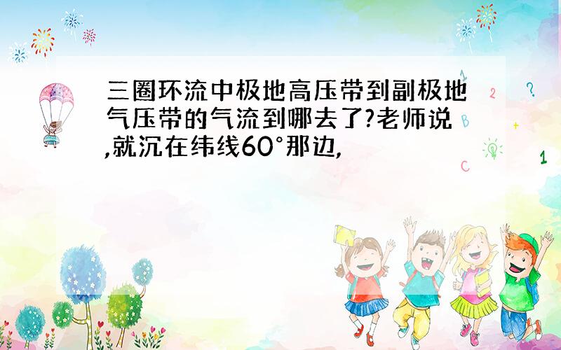 三圈环流中极地高压带到副极地气压带的气流到哪去了?老师说,就沉在纬线60°那边,