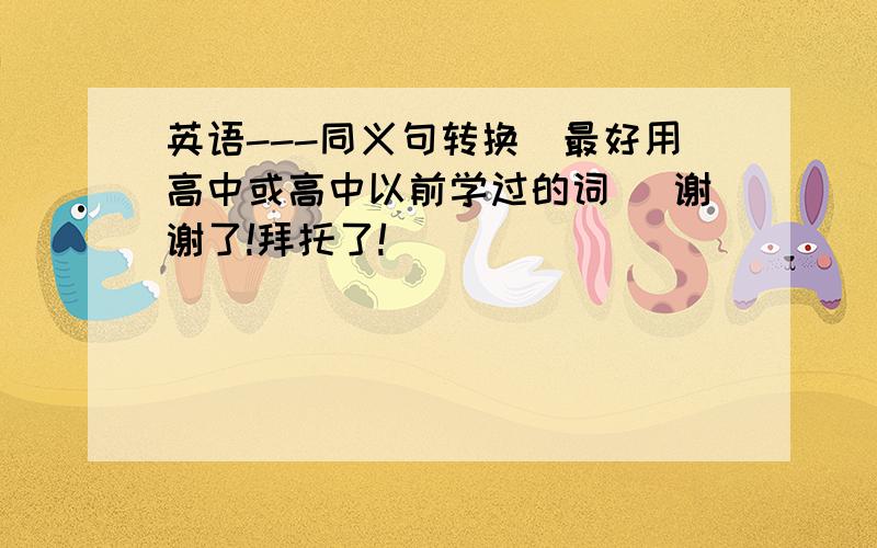 英语---同义句转换(最好用高中或高中以前学过的词) 谢谢了!拜托了!