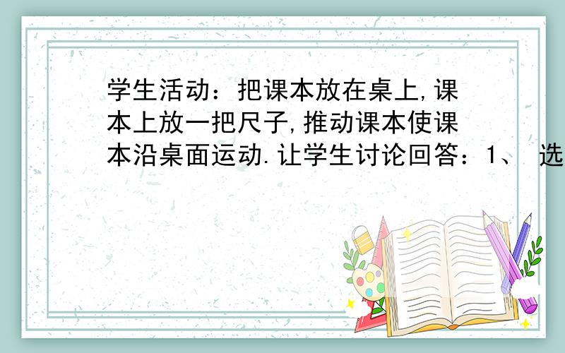 学生活动：把课本放在桌上,课本上放一把尺子,推动课本使课本沿桌面运动.让学生讨论回答：1、 选取