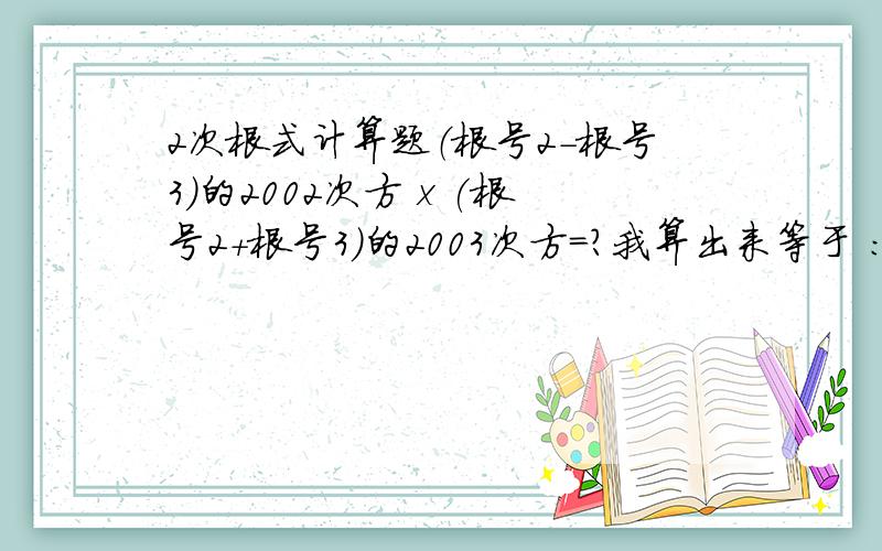 2次根式计算题（根号2-根号3）的2002次方 x (根号2+根号3）的2003次方=?我算出来等于 ：根号2+根号3,