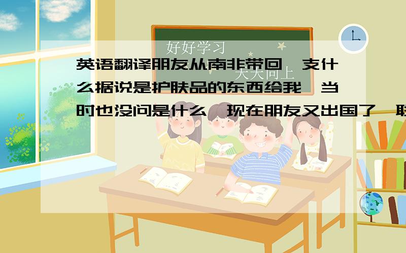 英语翻译朋友从南非带回一支什么据说是护肤品的东西给我,当时也没问是什么,现在朋友又出国了,联系不到,麻烦帮翻译一下吧