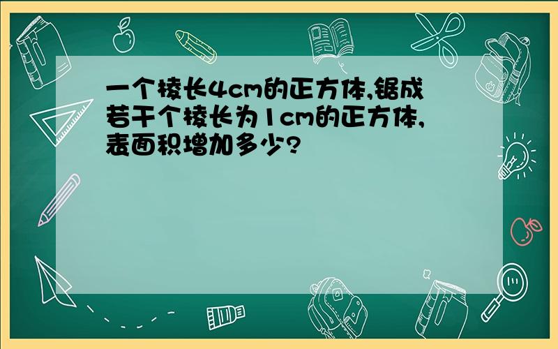 一个棱长4cm的正方体,锯成若干个棱长为1cm的正方体,表面积增加多少?