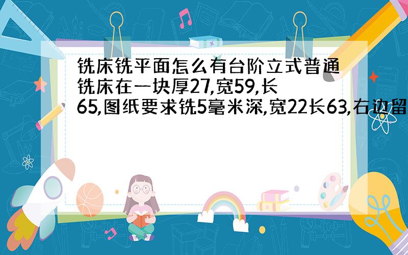 铣床铣平面怎么有台阶立式普通铣床在一块厚27,宽59,长65,图纸要求铣5毫米深,宽22长63,右边留2毫米,我在取2毫