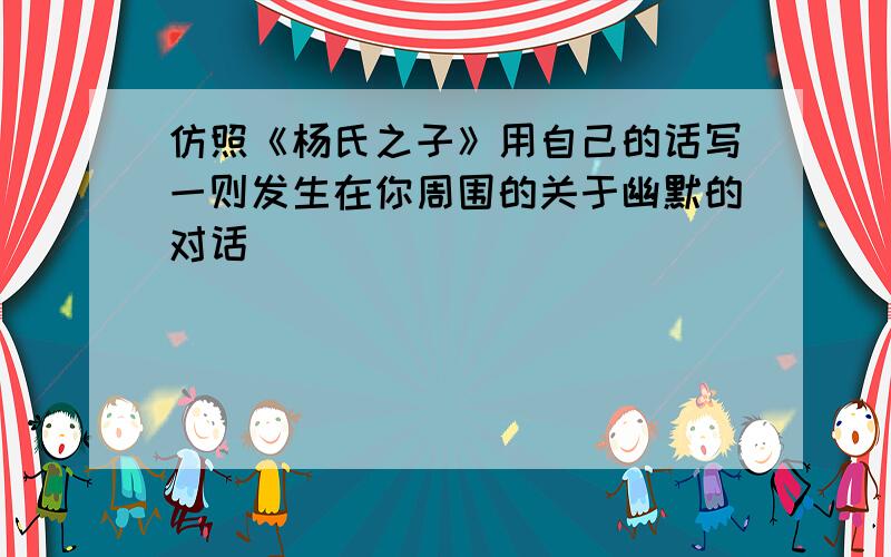 仿照《杨氏之子》用自己的话写一则发生在你周围的关于幽默的对话