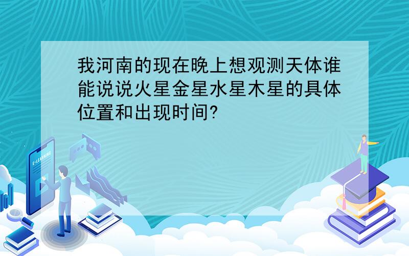 我河南的现在晚上想观测天体谁能说说火星金星水星木星的具体位置和出现时间?