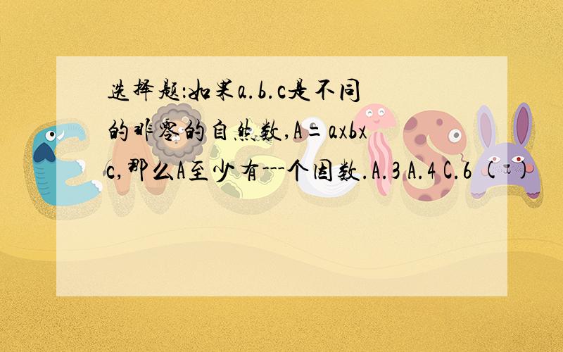 选择题：如果a.b.c是不同的非零的自然数,A=axbxc,那么A至少有---个因数.A.3 A.4 C.6 ( )