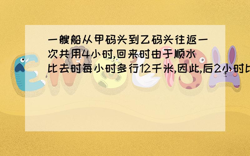 一艘船从甲码头到乙码头往返一次共用4小时,回来时由于顺水比去时每小时多行12千米,因此,后2小时比前2小时多行18千米,