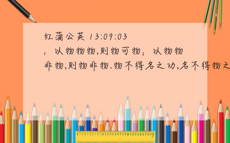 红蒲公英 13:09:03 ：以物物物,则物可物；以物物非物,则物非物.物不得名之功,名不得物之实,名物不实,是以物无