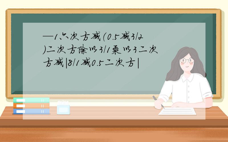 —1六次方减（0.5减3/2）二次方除以3/1乘以3二次方减|8/1减0.5二次方|