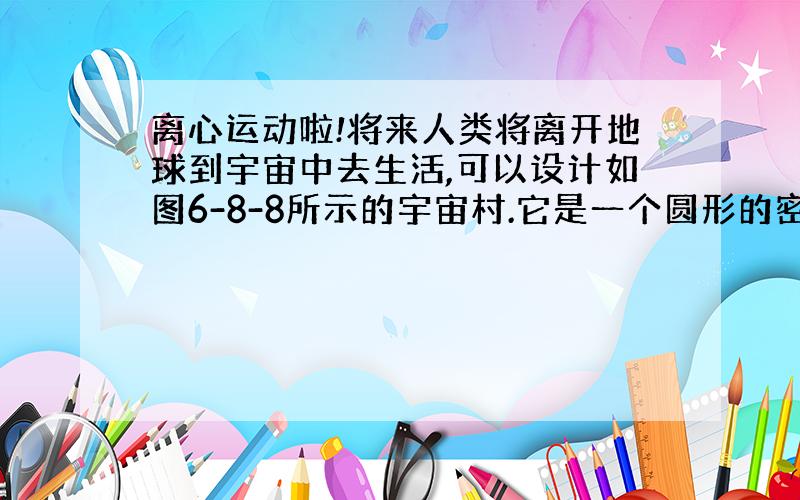 离心运动啦!将来人类将离开地球到宇宙中去生活,可以设计如图6-8-8所示的宇宙村.它是一个圆形的密封建筑,人们生活在圆环