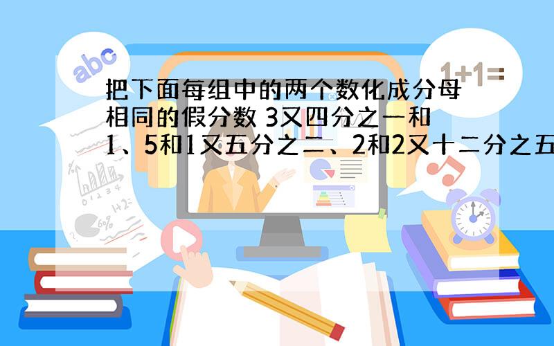 把下面每组中的两个数化成分母相同的假分数 3又四分之一和1、5和1又五分之二、2和2又十二分之五