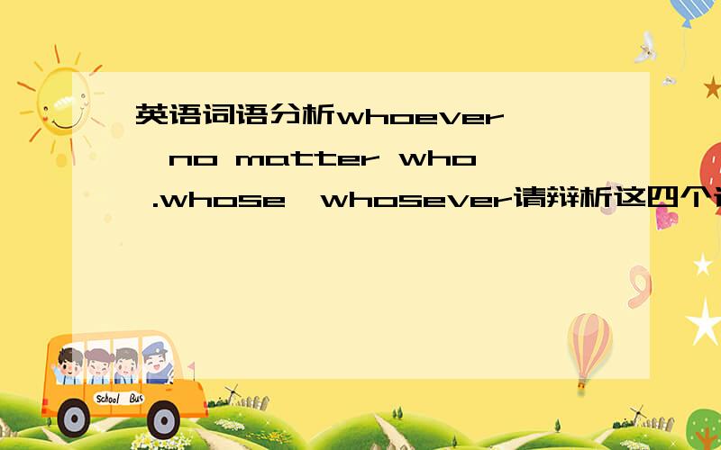 英语词语分析whoever ,no matter who .whose,whosever请辩析这四个词语．并举例．谢谢