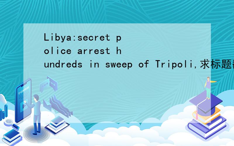 Libya:secret police arrest hundreds in sweep of Tripoli,求标题翻