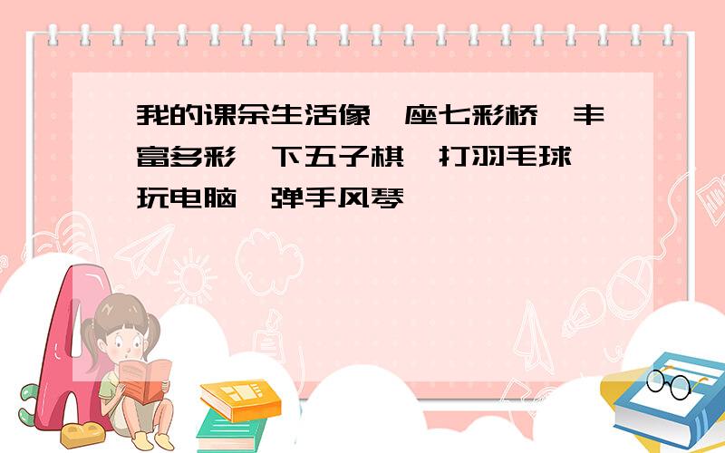 我的课余生活像一座七彩桥,丰富多彩,下五子棋、打羽毛球、玩电脑、弹手风琴……