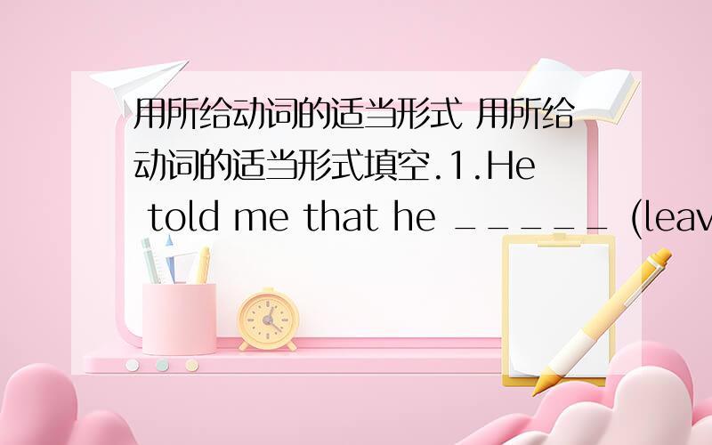 用所给动词的适当形式 用所给动词的适当形式填空.1.He told me that he _____ (leave) f