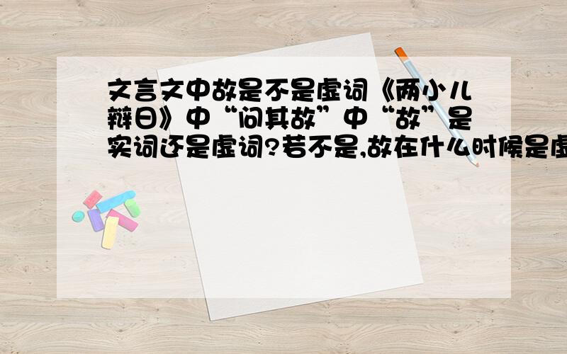 文言文中故是不是虚词《两小儿辩日》中“问其故”中“故”是实词还是虚词?若不是,故在什么时候是虚词,还是故不是虚词?