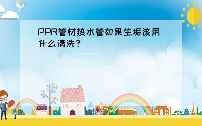 PPR管材热水管如果生垢该用什么清洗?