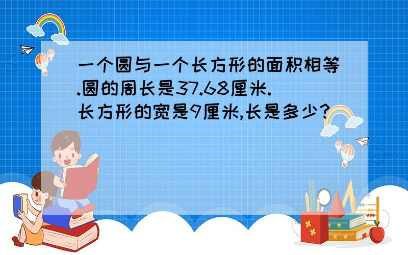 一个圆与一个长方形的面积相等.圆的周长是37.68厘米.长方形的宽是9厘米,长是多少?