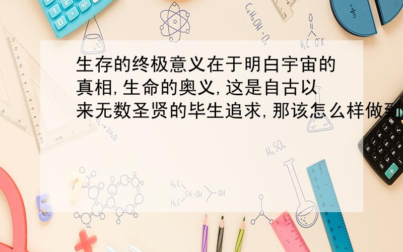 生存的终极意义在于明白宇宙的真相,生命的奥义,这是自古以来无数圣贤的毕生追求,那该怎么样做到呢!