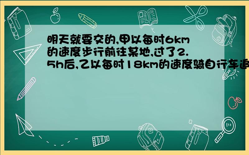 明天就要交的,甲以每时6km的速度步行前往某地,过了2.5h后,乙以每时18km的速度骑自行车追甲.当乙追上甲时,甲已经