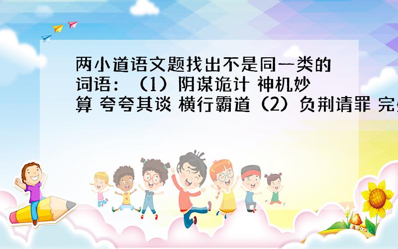 两小道语文题找出不是同一类的词语：（1）阴谋诡计 神机妙算 夸夸其谈 横行霸道（2）负荆请罪 完璧归赵 指鹿为马 刻舟求