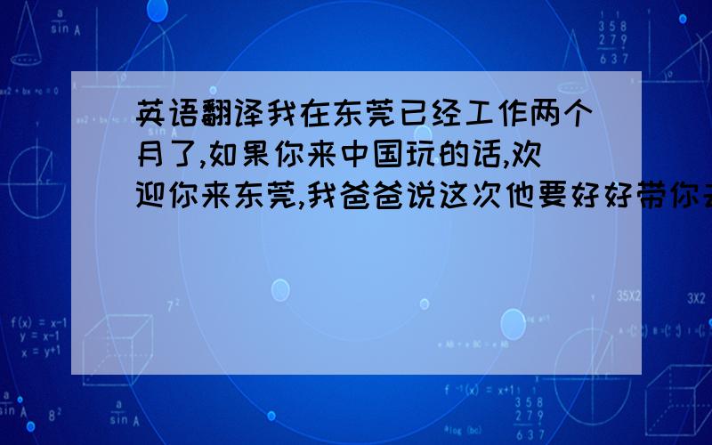 英语翻译我在东莞已经工作两个月了,如果你来中国玩的话,欢迎你来东莞,我爸爸说这次他要好好带你去玩玩,带你尝尝美食.