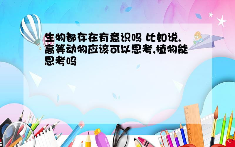 生物都存在有意识吗 比如说,高等动物应该可以思考,植物能思考吗