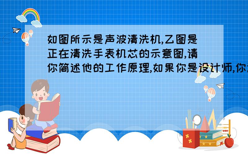 如图所示是声波清洗机,乙图是正在清洗手表机芯的示意图,请你简述他的工作原理,如果你是设计师,你让声波发生器发出超声波还是