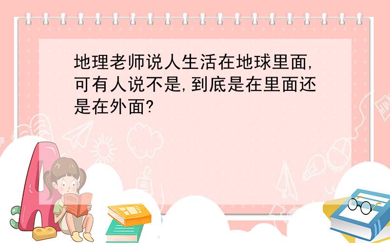 地理老师说人生活在地球里面,可有人说不是,到底是在里面还是在外面?