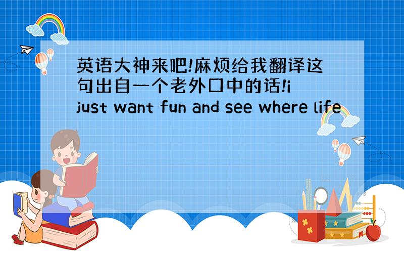 英语大神来吧!麻烦给我翻译这句出自一个老外口中的话!i just want fun and see where life