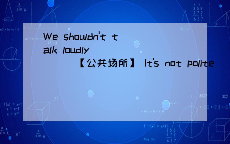 We shouldn't talk loudly ( ) ( )【公共场所】 It's not polite （　）（