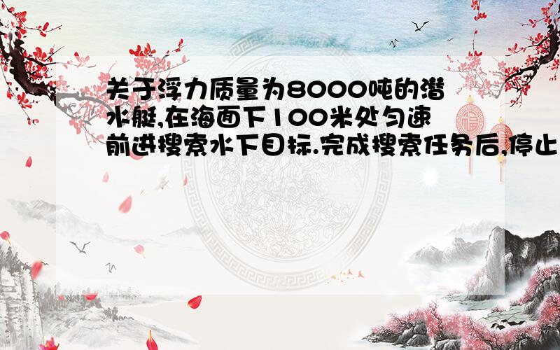 关于浮力质量为8000吨的潜水艇,在海面下100米处匀速前进搜索水下目标.完成搜索任务后,停止前进,将水箱中海水排出一部