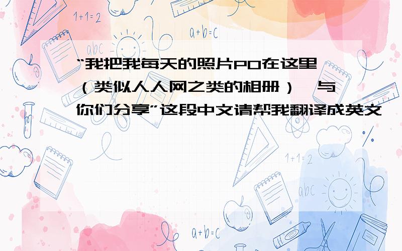 “我把我每天的照片PO在这里（类似人人网之类的相册）,与你们分享”这段中文请帮我翻译成英文,