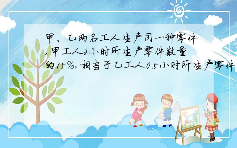 甲、乙两名工人生产同一种零件,甲工人2小时所生产零件数量的15%,相当于乙工人0.5小时所生产零件的数量.乙工人的工作效