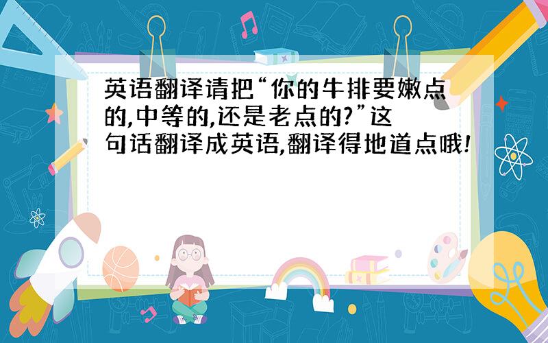 英语翻译请把“你的牛排要嫩点的,中等的,还是老点的?”这句话翻译成英语,翻译得地道点哦!