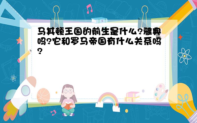 马其顿王国的前生是什么?雅典吗?它和罗马帝国有什么关系吗?