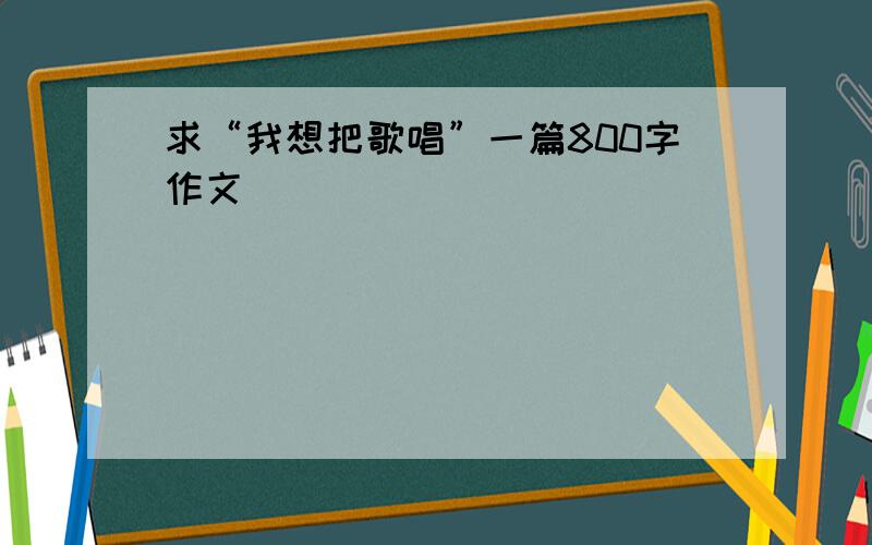 求“我想把歌唱”一篇800字作文