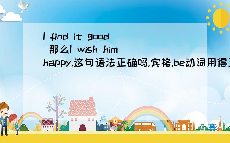 I find it good 那么I wish him happy,这句语法正确吗,宾格,be动词用得正确吗