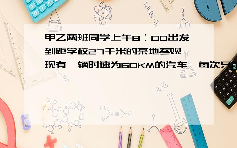 甲乙两班同学上午8：00出发到距学校27千米的某地参观,现有一辆时速为60KM的汽车,每次只能乘坐一个班,