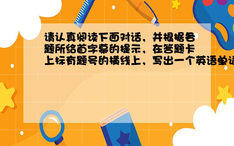 请认真阅读下面对话，并根据各题所给首字幕的提示，在答题卡上标有题号的横线上，写出一个英语单词的完整、正确形式，使对话通顺