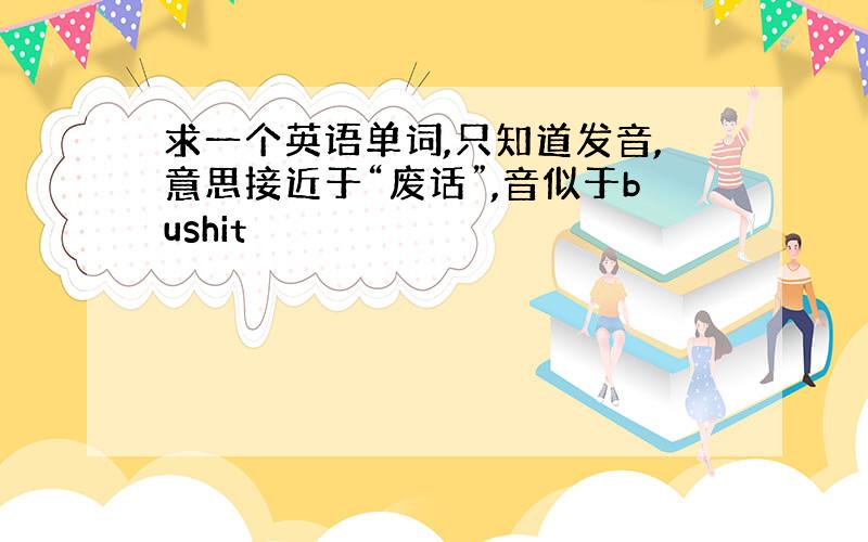 求一个英语单词,只知道发音,意思接近于“废话”,音似于bushit