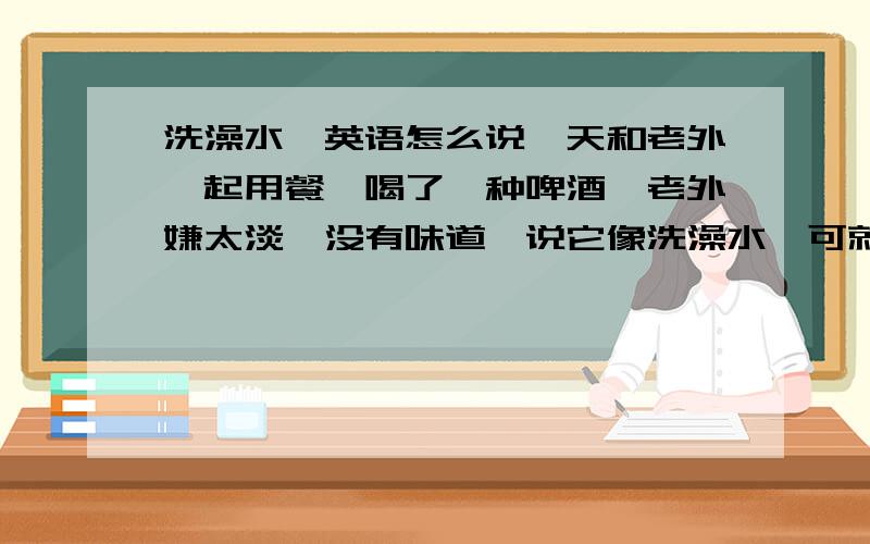 洗澡水,英语怎么说一天和老外一起用餐,喝了一种啤酒,老外嫌太淡,没有味道,说它像洗澡水,可就是查不到那个单词,听发音好像