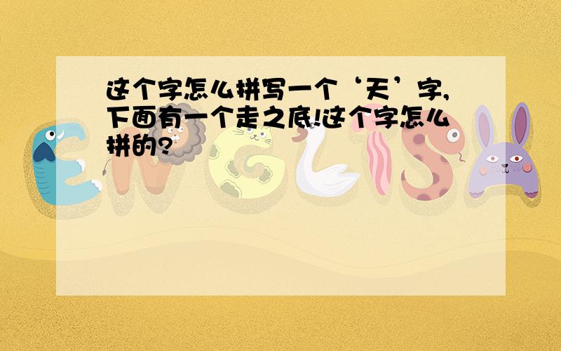 这个字怎么拼写一个‘天’字,下面有一个走之底!这个字怎么拼的?