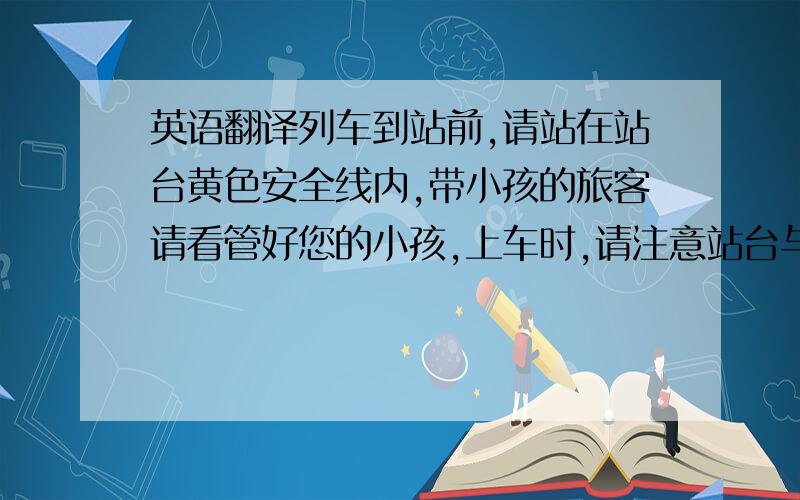 英语翻译列车到站前,请站在站台黄色安全线内,带小孩的旅客请看管好您的小孩,上车时,请注意站台与轨道间的间隙,